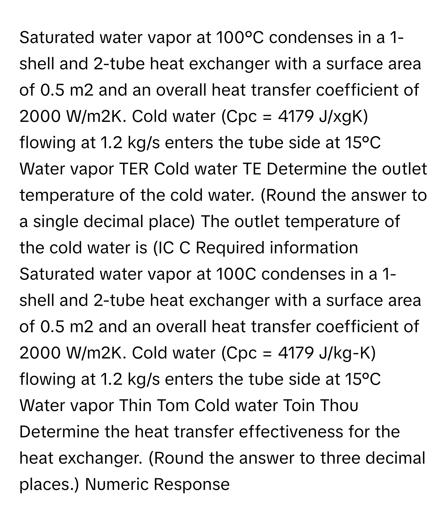 Saturated water vapor at 100°C condenses in a 1-shell and 2-tube heat exchanger with a surface area of 0.5 m2 and an overall heat transfer coefficient of 2000 W/m2K. Cold water (Cpc = 4179 J/xgK) flowing at 1.2 kg/s enters the tube side at 15°C Water vapor TER Cold water TE Determine the outlet temperature of the cold water. (Round the answer to a single decimal place) The outlet temperature of the cold water is (IC C Required information Saturated water vapor at 100C condenses in a 1-shell and 2-tube heat exchanger with a surface area of 0.5 m2 and an overall heat transfer coefficient of 2000 W/m2K. Cold water (Cpc = 4179 J/kg-K) flowing at 1.2 kg/s enters the tube side at 15°C Water vapor Thin Tom Cold water Toin Thou Determine the heat transfer effectiveness for the heat exchanger. (Round the answer to three decimal places.) Numeric Response