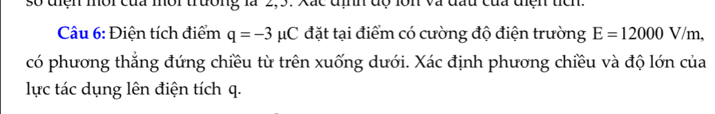 so diện môi của môi trường là 2,5. Xắc định độ lớn và đấu của diện tích. 
Câu 6: Điện tích điểm q=-3 uC đặt tại điểm có cường độ điện trường E=12000V/m, 
có phương thẳng đứng chiều từ trên xuống dưới. Xác định phương chiều và độ lớn của 
lực tác dụng lên điện tích q.