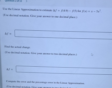 Use the Linear Approximation to estimate △ f=f(4.9)-f(5) for f(x)=x-5x^2. 
(Use decimal notation. Give your answer to one decimal place.) 
□ 
△ fapprox □
Find the actual change. 
(Use decimal notation. Give your answer to two decimal places.)
∴ △ ADC=∠ BAD □ 
△ f=□
Compute the error and the percentage error in the Linear Approximation. 
(Use decimal notation. Give your answery to two danim