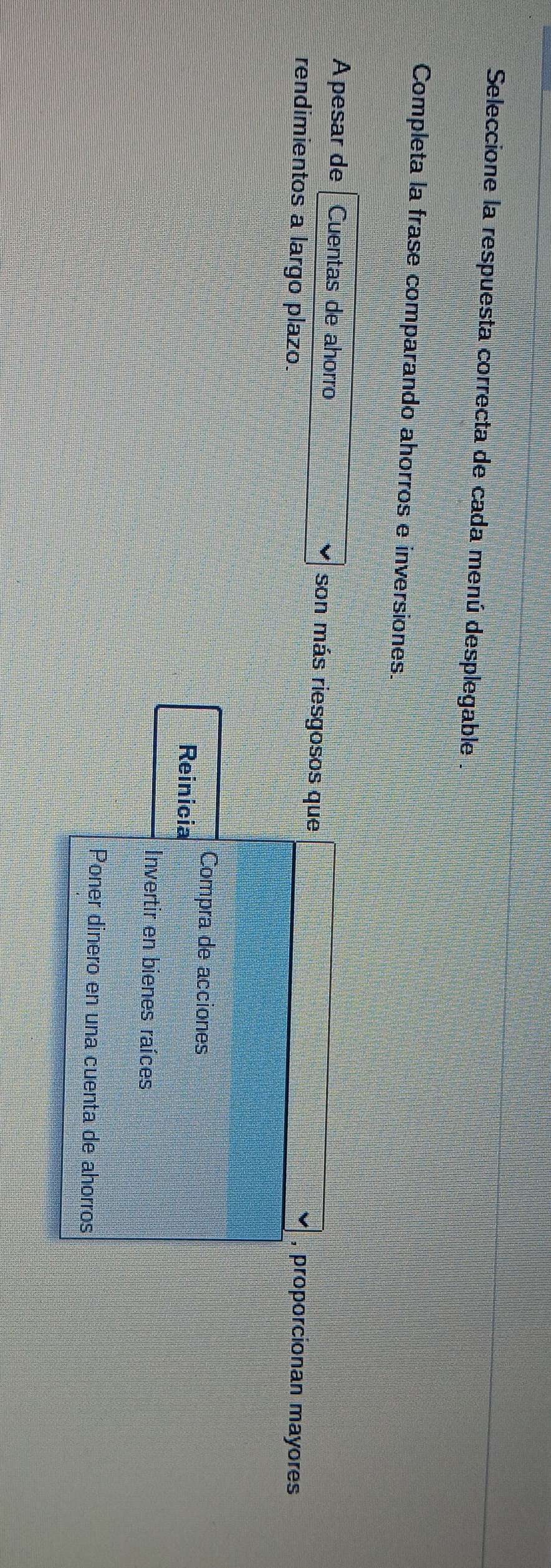 Seleccione la respuesta correcta de cada menú desplegable
Completa la frase comparando ahorros e inversiones.
A pesar de Cuentas de ahorro son más riesgosos que
rendimientos a largo plazo. , proporcionan mayores
Compra de acciones
Reinicia
Invertir en bienes raíces
Poner dinero en una cuenta de ahorros