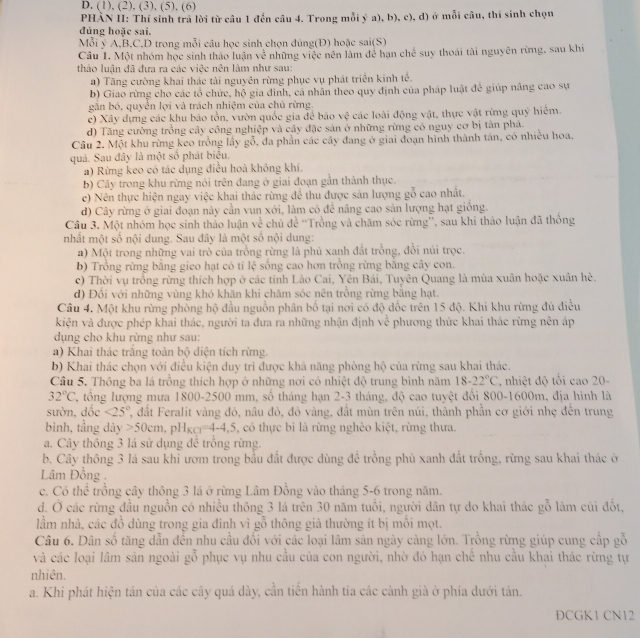 (1), (2), (3), (5), (6)
PHẢN H: Thí sinh trả lời từ câu 1 đến câu 4. Trong mỗi ý a), b), c), d) ở mỗi câu, thi sinh chọn
đúng hoặc sai.
Mỗi ý A.B.C.D trong mỗi câu học sinh chọn đủng(Đ) hoặc sai(S)
Câu I. Một nhóm học sinh thảo luận về những việc nên làm để hạn chế suy thoái tài nguyên rừng, sau khi
thảo luận đã đựa ra các việc nên làm như sau:
a) Tăng cường khai thác tài nguyên rừng phục vụ phát triển kinh tế.
b) Giao rừng cho các tổ chức, hộ gia đinh, cá nhân theo quy định của pháp luật để giúp nâng cao sự
gắn bỏ, quyển lợi và trách nhiệm của chủ rừng.
c) Xây dựng các khu bảo tồn, vườn quốc gia để bảo overline c các loài động vật, thực vật rừng quý hiệm.
d) Tăng cường trồng cây công nghiệp và cây đặc sản ở những rừng có nguy cơ bị tàn phá.
Câu 2. Một khu rừng keo trồng lầy gỗ, đa phần các cây đang ở giai đoạn hình thành tán, có nhiều hoa,
quả. Sau đây là một số phát biểu.
a) Rừng keo có tác dụng điều hoà không khí.
b) Cây trong khu rừng nói trên đang ở giai đoạn gần thành thục.
c) Nền thực hiện ngay việc khai thác rừng để thu được sản lượng gỗ cao nhất.
d) Cây rừng ở giai đoạn này cần vun xới, làm có để nâng cao sản lượng hạt giống.
Cầu 3. Một nhóm học sinh thảo luận về chủ đề “Trồng và chăm sóc rừng”, sau khi thảo luận đã thống
nhất một số nội dung. Sau đây là một số nội dung:
a) Một trong những vai trò của trồng rừng là phủ xanh đắt trồng, đồi núi trọc.
b) Trồng rừng bằng gieo hạt có tỉ lệ sống cao hơn trồng rừng bằng cây con.
c) Thời vụ trồng rừng thích hợp ở các tỉnh Lào Cai, Yên Bái, Tuyên Quang là mùa xuân hoặc xuân hè.
d) Đồi với những vùng khó khăn khi chăm sóc nên trồng rừng bằng hạt.
Câu 4. Một khu rừng phòng hộ đầu nguồn phân bố tại nơi có độ đốc trên 15 độ. Khi khu rừng đủ điều
kiện và được phép khai thác, người ta đưa ra những nhận định về phương thức khai thác rừng nên áp
dụng cho khu rừng như sau:
a) Khai thác trăng toàn bộ diện tích rừng.
b) Khai thác chọn với điều kiện duy trì được khả năng phòng hộ của rừng sau khai thác.
Câu 5. Thông ba lá trồng thích hợp ở những nơi có nhiệt độ trung bình năm 18-22°C , nhiệt độ tối cao 20-
32°C 2, tổng lượng mưa 1800-2500 mm, số tháng hạn 2-3 tháng, độ cao tuyệt đổi 800-1600m, địa hình là
sườn, dốc <25° ', dất Feralit vàng đỏ, nâu đỏ, đỏ vàng, đất mùn trên núi, thành phần cơ giới nhẹ đến trung
bình, tầng dày 50cm,pH_KCl=4-4,5 , có thực bì là rừng nghèo kiệt, rừng thưa.
a. Cây thông 3 lá sử dụng đê trồng rừng.
b. Cây thông 3 lá sau khi ươm trong bầu đất được dùng đề trồng phủ xanh đất trồng, rừng sau khai thác ở
Lâm Đồng .
c. Có thể trồng cây thông 3 lá ở rừng Lâm Đồng vào tháng 5-6 trong năm.
d. Ở các rừng đầu nguồn có nhiều thông 3 lá trên 30 năm tuổi, người dân tự do khai thác gỗ làm cùi đốt,
lầm nhà, các đồ dùng trong gia đình vì gỗ thông giả thường ít bị mồi mọt.
Câu 6. Dân số tăng dẫn đến nhu cầu đối với các loại lâm sản ngày càng lớn. Trồng rừng giúp cung cấp gỗ
và các loại lâm sản ngoài gỗ phục vụ nhu cầu của con người, nhờ đó hạn chể nhu cầu khai thác rừng tự
nhiên.
a. Khi phát hiện tán của các cây quá dày, cần tiền hành tia các cành già ở phía dưới tán.
DCGK1 CN12