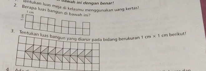 Dawah ini dengan benar! 
lentukan luas meja di kelasmu menggunakan uang kertas! 
2. Berapa luas bangun di bawah ini?
1 cm
ξ 
3. Tentukan lidang berukuran 1cm* 1cm berikut! 
4