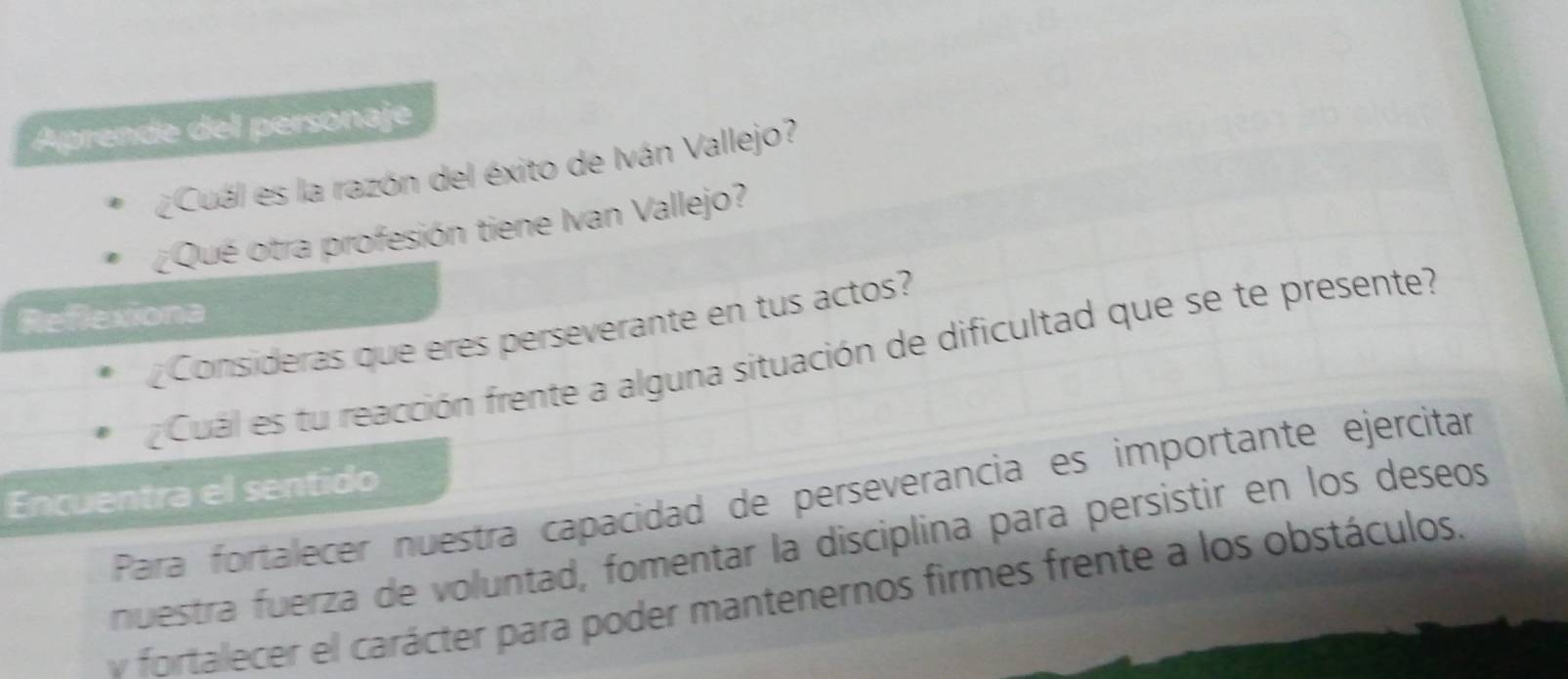 Aprende del personaje 
¿Cuál es la razón del éxito de Iván Vallejo? 
¿Qué otra profesión tiene Ivan Vallejo? 
Reflexiona 
Consideras que eres perseverante en tus actos? 
Cuál es tu reacción frente a alguna situación de dificultad que se te presente? 
Encuentra el sentido 
Para fortalecer nuestra capacidad de perseverancia es importante ejercitar 
nuestra fuerza de voluntad, fomentar la disciplina para persistir en los deseos 
v fortalecer el carácter para poder mantenernos firmes frente a los obstáculos,