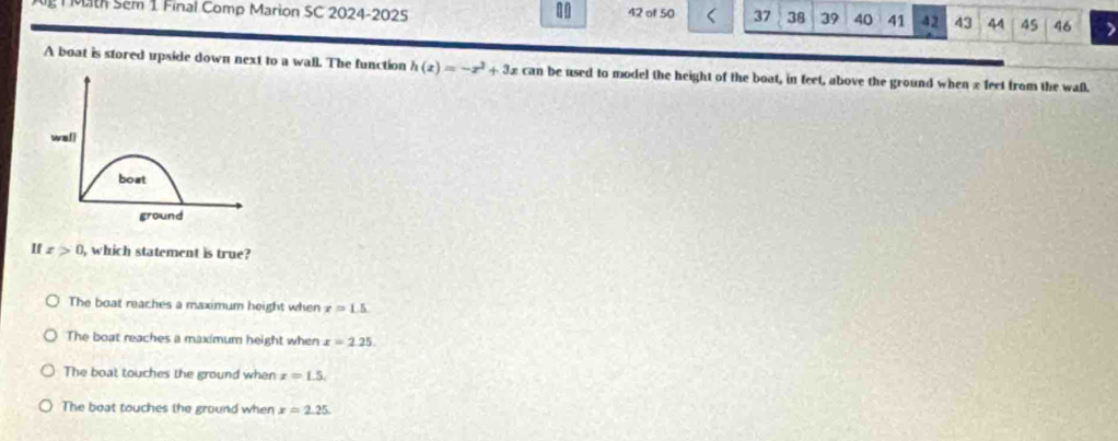 Mth Sem 1 Final Comp Marion SC 2024-2025 42 of 50 37 38 39 40 41 42 43 44 45 46
A boat is stored upside down next to a wall. The function h(x)=-x^2+3x can be used to model the height of the boat, in feet, above the ground when x feet from the wall.
If x>0 which statement is true?
The boat reaches a maximum height when x=1.5
The boat reaches a maximum height when x=2.25.
The boat touches the ground when x=1.5.
The boat touches the ground when x=2.25.