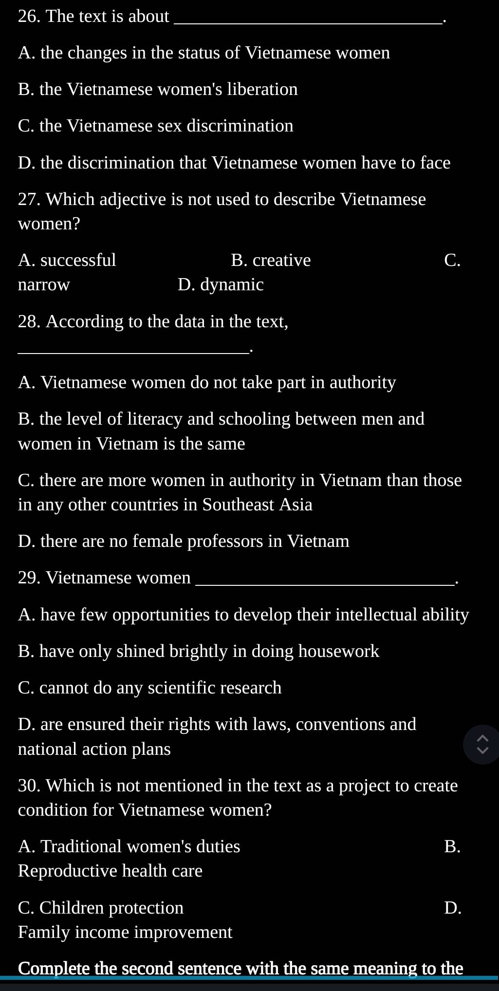 The text is about_
A. the changes in the status of Vietnamese women
B. the Vietnamese women's liberation
C. the Vietnamese sex discrimination
D. the discrimination that Vietnamese women have to face
27. Which adjective is not used to describe Vietnamese
women?
A. successful B. creative
narrow D. dynamic
28. According to the data in the text,
_
.
A. Vietnamese women do not take part in authority
B. the level of literacy and schooling between men and
women in Vietnam is the same
C. there are more women in authority in Vietnam than those
in any other countries in Southeast Asia
D. there are no female professors in Vietnam
29. Vietnamese women_
A. have few opportunities to develop their intellectual ability
B. have only shined brightly in doing housework
C. cannot do any scientific research
D. are ensured their rights with laws, conventions and
national action plans
30. Which is not mentioned in the text as a project to create
condition for Vietnamese women?
A. Traditional women's duties B.
Reproductive health care
C. Children protection D.
Family income improvement
Complete the second sentence with the same meaning to the