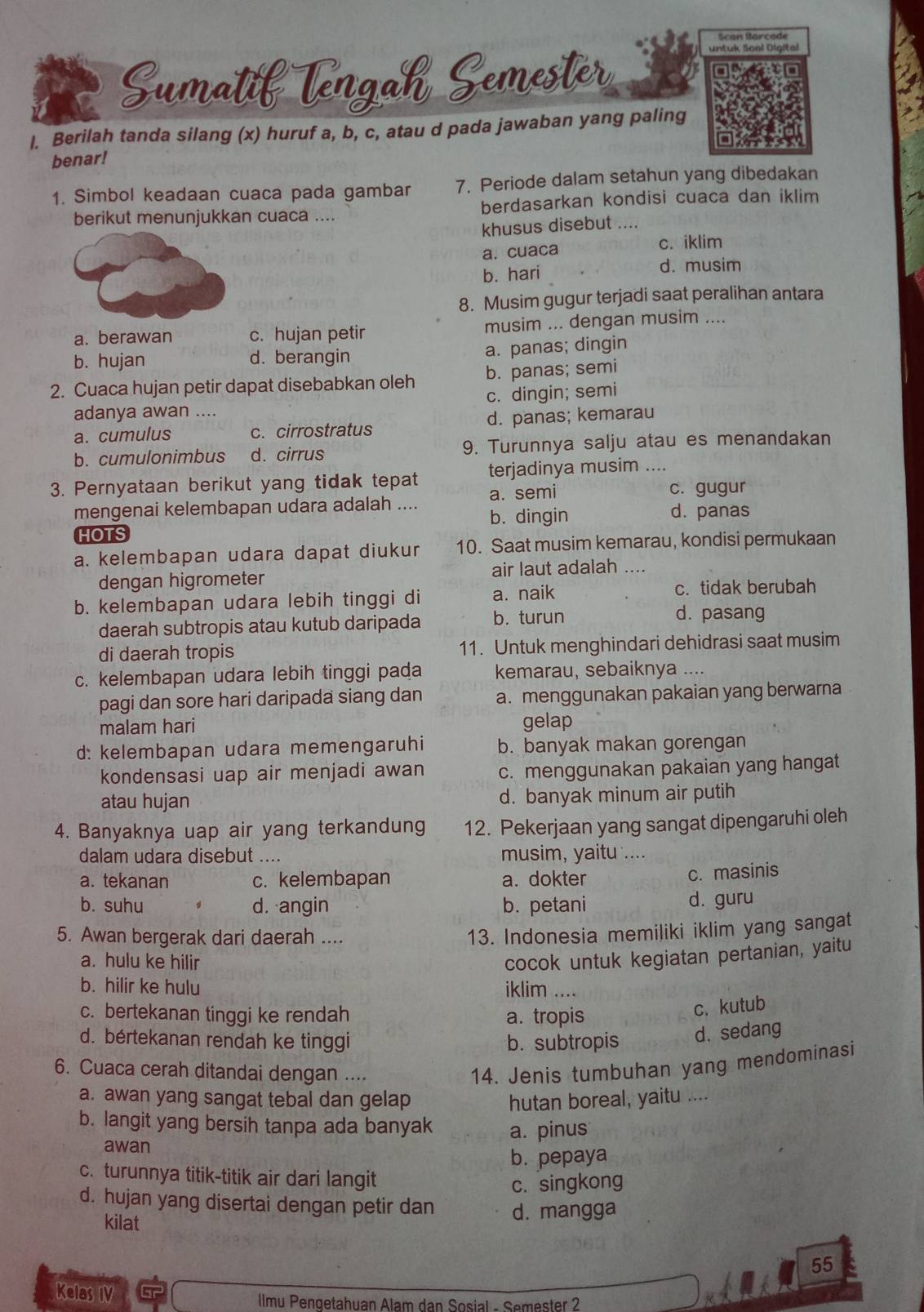 Scan Barçade
Sumatif Tengah Semester
untuk Soal Digital
l. Berilah tanda silang (x) huruf a, b, c, atau d pada jawaban yang paling
benar!
1. Simbol keadaan cuaca pada gambar 7. Periode dalam setahun yang dibedakan
berikut menunjukkan cuaca .... berdasarkan kondisi cuaca dan iklim
khusus disebut ....
a.cuaca c. iklim
b. hari d. musim
8. Musim gugur terjadi saat peralihan antara
a. berawan c. hujan petir musim ... dengan musim ....
b. hujan d. berangin a. panas; dingin
2. Cuaca hujan petir dapat disebabkan oleh b. panas; semi
c. dingin; semi
adanya awan ....
a. cumulus c. cirrostratus d. panas; kemarau
b. cumulonimbus d. cirrus 9. Turunnya salju atau es menandakan
3. Pernyataan berikut yang tidak tepat terjadinya musim ....
a. semi c. gugur
mengenai kelembapan udara adalah .... b. dingin d. panas
HOTS
a. kelembapan udara dapat diukur 10. Saat musim kemarau, kondisi permukaan
dengan higrometer air laut adalah ....
b. kelembapan udara lebih tinggi di a. naik c. tidak berubah
daerah subtropis atau kutub daripada b. turun
d. pasang
di daerah tropis 11. Untuk menghindari dehidrasi saat musim
c. kelembapan udara lebih tinggi pada kemarau, sebaiknya ....
pagi dan sore hari daripada siang dan a. menggunakan pakaian yang berwarna
malam hari gelap
d: kelembapan udara memengaruhi b. banyak makan gorengan
kondensasi uap air menjadi awan c. menggunakan pakaian yang hangat
atau hujan d. banyak minum air putih
4. Banyaknya uap air yang terkandung 12. Pekerjaan yang sangat dipengaruhi oleh
dalam udara disebut .... musim, yaitu ....
a. tekanan c. kelembapan a. dokter
c. masinis
b. suhu d. angin b. petani
d. guru
5. Awan bergerak dari daerah ....
13. Indonesia memiliki iklim yang sangat
a. hulu ke hilir
cocok untuk kegiatan pertanian, yaitu
b. hilir ke hulu iklim ....
c. bertekanan tinggi ke rendah a. tropis
c. kutub
d. bértekanan rendah ke tinggi b. subtropis d. sedang
6. Cuaca cerah ditandai dengan ....
14. Jenis tumbuhan yang mendominasi
a. awan yang sangat tebal dan gelap hutan boreal, yaitu ....
b. langit yang bersih tanpa ada banyak a. pinus
awan
b. pepaya
c. turunnya titik-titik air dari langit
c. singkong
d. hujan yang disertai dengan petir dan d. mangga
kilat
55
Kelas IV  IIlmu Pengetahuan Alam dan Sosial - Semester 2