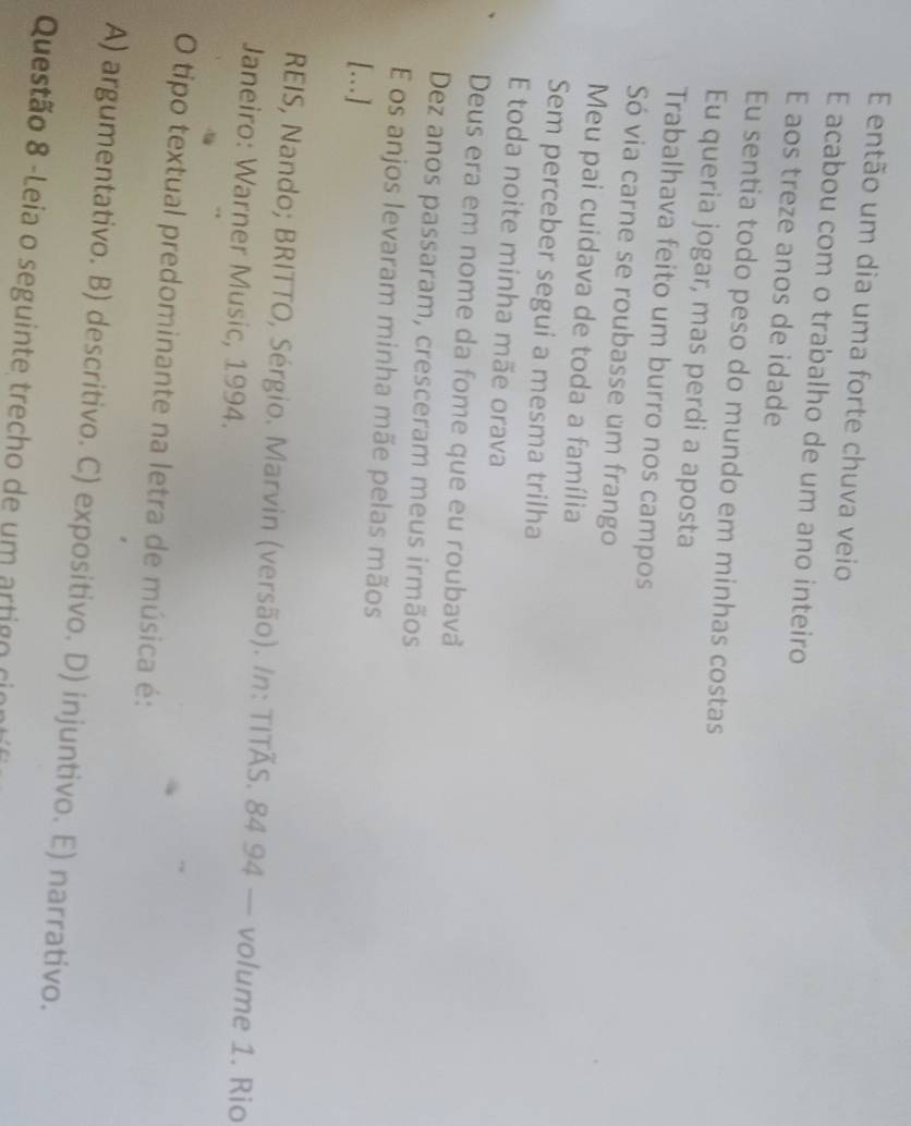 então um dia uma forte chuva veio
E acabou com o trabalho de um ano inteiro
E aos treze anos de idade
Eu sentia todo peso do mundo em minhas costas
Eu queria jogar, mas perdi a aposta
Trabalhava feito um burro nos campos
Só via carne se roubasse um frango
Meu pai cuidava de toda a família
Sem perceber segui a mesma trilha
E toda noite minha mãe orava
Deus era em nome da fome que eu roubavå
Dez anos passaram, cresceram meus irmãos
E os anjos levaram minha mãe pelas mãos
[….]
REIS, Nando; BRITTO, Sérgio. Marvin (versão). /n: TITÃS. 84 94 — volume 1. Rio
Janeiro: Warner Music, 1994.
O tipo textual predominante na letra de música é:
A) argumentativo. B) descritivo. C) expositivo. D) injuntivo. E) narrativo.
Questão 8 -Leia o seguinte trecho de um artigo cin