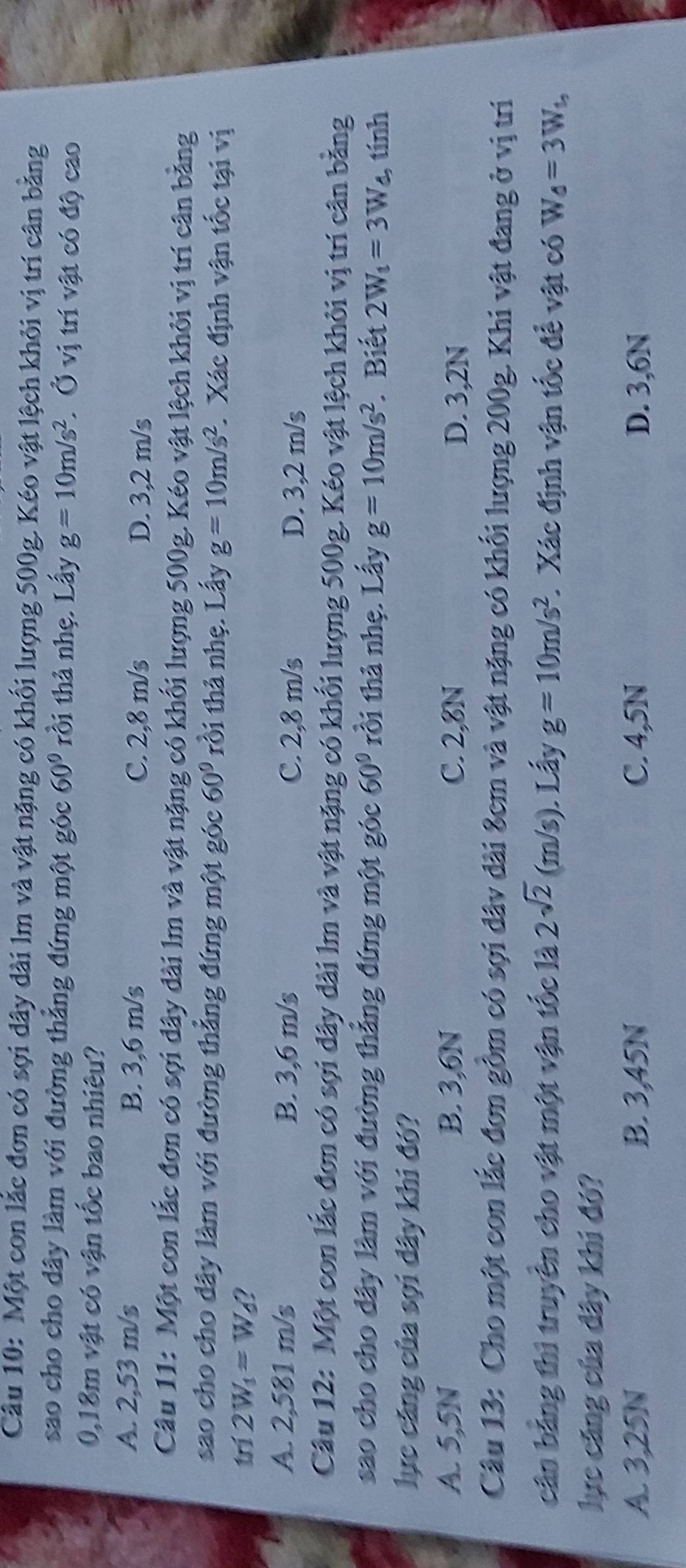 Một con lắc đơn có sợi dây dài lm và vật nặng có khối lượng 500g. Kéo vật lệch khỏi vị trí cân bằng
sao cho cho dây làm với đường thẳng đứng một góc 60° rồi thả nhẹ. Lấy g=10m/s^2. Ở vị trí vật có độ cao
0,18m vật có vận tốc bao nhiêu?
A. 2,53 m/s B. 3,6 m/s C. 2,8 m/s
D. 3,2 m/s
Câu 11: Một con lắc đơn có sợi dây dài lm và vật nặng có khối lượng 500g. Kéo vật lệch khỏi vị trí cân bằng
sao cho cho đây làm với đường thẳng đứng một góc 60° rồi thả nhẹ. Lấy g=10m/s^2. Xác định vận tốc tại vị
trí 2W_1=W_6 ?
A. 2,581 m/s B. 3,6 m/s C. 2,8 m/s D. 3,2 m/s
Câu 12: Một con lắc đơn có sợi đây dài lm và vật nặng có khối lượng 500g. Kéo vật lệch khỏi vị trí cân bằng
sao cho cho dây làm với đường thắng đứng một góc 60° rồi thả nhẹ. Lấy g=10m/s^2 * Biết 2W_1=3W_4 , tính
lục căng của sợi dây khi đó?
A. 5,5N B. 3,6N C. 2,8N D. 3,2N
Câu 13: Cho một con lắc đơn gồm có sợi đâv dài 8cm và vật nặng có khối lượng 200g. Khi vật đang ở vị tri
cân bằng thì truyền cho vật một vận tốc là 2sqrt(2)(m/s). Lấy g=10m/s^2. Xác định vận tốc đề vật có W_0=3W_t,
lực cáng của dây khí đó?
A. 3,25N B. 3,45N C. 4,5N D. 3,6N