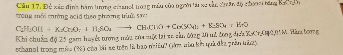 Để xác định hàm lượng ethanol trong máu của người lái xe cần chuẩn độ ethanol bằng K_2Cr_2O_7
trong môi trường acid theo phương trình sau:
C_2H_5OH+K_2Cr_2O_7+H_2SO_4to CH_3CHO+Cr_2(SO_4)_3+K_2SO_4+H_2O
Khi chuẩn độ 25 gam huyết tương máu của một lái xe cần dùng 20 ml dung dịch K_2Cr_2O3,0+0,01M 1. Hàm lượng 
ethanol trong máu (%) của lái xe trên là bao nhiêu? (làm tròn kết quả đến phần trăm).