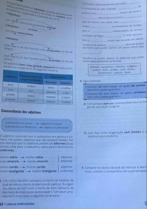 "O livro do sr. Machado de Assis tem estilo
_
_
da
e caracteriza-se pelo emprego
O superiativo pode ser absoluto, quando apresenta a ele
palavra, com _togues de irónia e
vada qualidade em relação a um só ser, ou relativo, quan_
Absoluto:
trânsito para um humor
_
José de Alencar tem estilo mais
_
do estende a qualidade à totalidade dos seres.
Um dever extraordinariamente amargo
revela _conhecimento do vocabu-
substantivo advérbio
lário e _conhecimento de termos
Um dever amaríssimo
oriundos da língua _O leitor que pre
Relativo:
fere o _prazer que só pode ser obtido
na leitura de autores
José Dias é um dos homens mais antiquados do Rio de
janeiro.
escritores para poder exercer um senso crítico mais deve ler os dois
_
José Dias é um dos homens menos evoluídos do Rio de chem adequadamente as lacunas.
Janeiro.
Escolha, no quadro abaixo, os adjetivos que preen
Os adjetivos bom, mau, grande, pequeno formam o com-
refinado - excelentes - máximo - indígena -
parativo e o superla
melhor - bam - prolixo - sutil - 6timo -
corretíssimo - preciso - leves
Siga o exemplo.
Iracema não teve sequer um gesto de carinho
para com o pobre guerreiro.
Iracema não teve sequer um gesto carinhoso
para com o pobre guerreiro.
a) Com as faces sem cor, Iracema observava os inin
gos de sua nação indígena.
Concordância dos adjetivos
substantivo no plural adjetivo no plural
substantivo no feminino adjetivo no feminino
O adjetivo concorda com o substantivo em gênero e nú- b) José Dias tinha imaginação sem limites e u
adjetivos para exaltá-ia.
mero. Há, porém, adjetivos que não recebem flexões. Por
sso dizemos que os adjetivos podem ser biformes (duas
formas, uma para o masculino, outra para o feminino) ou
uniformes.
somem sábio mulher sábia adjetivos
pupa amarela sapato amarelo biformes
omem cortês mulher cortês adjetivos  7. Compare os textos de José de Alencar e Mach
omem inteligente mulher inteligente uniformes Assis, usando o comparativo de superioridade
5. Um crítico literário comparou o trecho de Iracema, de
José de Alencar (texto da abertura do capítulo, "A virgem
dos lábios de mel') com o trecho de Dom Casmurro, de
Machado de Assis (texto da Atividade 1, "Um dever ama-
ríssimo!"), e escreveu o seguinte comentário;
48 * língua portuguesa