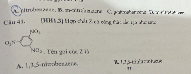 A. nitrobenzene. B. m-nitrobenzene. C. p-nitronbenzene. D. m-nitrotoluene.
Câu 41. [HH1.3] Hợp chất Z có công thức cấu tạo như sau:
O_2N=□ _NO_2^NO_2 
. Tên gọi của Z là
A. 1, 3, 5 -nitrobenzene. B. 1, 3, 5 -trinitrotoluene.
37