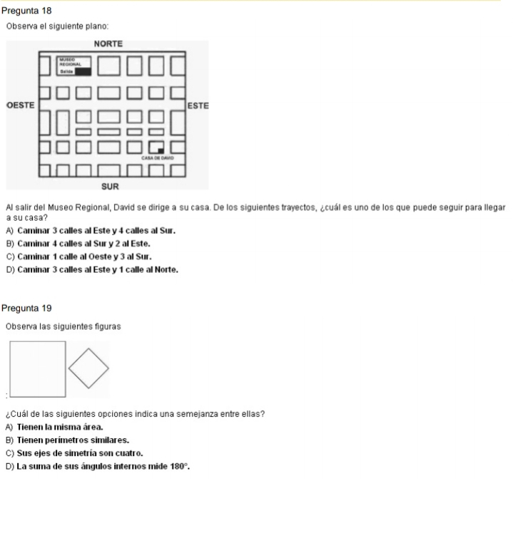 Pregunta 18
Observa el siguiente plano:
O
Al salir del Museo Regional, David se dirige a su casa. De los siguientes trayectos, ¿cuál es uno de los que puede seguir para llegar
a su casa?
A) Caminar 3 calles al Este y 4 calles al Sur.
B) Caminar 4 calles al Sur y 2 al Este.
C) Caminar 1 calle al Oeste y 3 al Sur.
D) Caminar 3 calles al Este y 1 calle al Norte.
Pregunta 19
Observa las siguientes figuras
¿Cuál de las siguientes opciones indica una semejanza entre ellas?
A) Tienen la misma área.
B) Tienen perímetros similares.
C) Sus ejes de simetría son cuatro.
D) La suma de sus ángulos internos mide 180°.