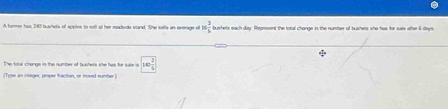 A tarmer has 240 bushels of appies to sell at her readside stand. She sells an everage of 16 3/5  shels each day. Represent the total change in the number of bushels she has for sale after 6 days 60°
The total change in the number of bushels she has for sale is 140 2/5 
(Type an integer, proper traction, or mixed number)