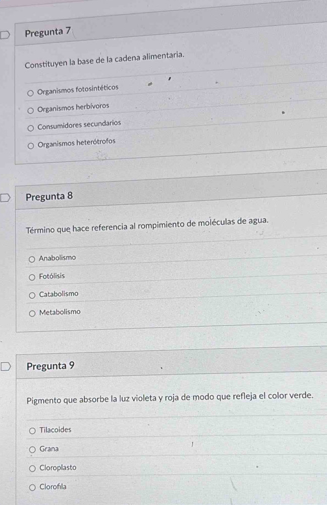 Pregunta 7
Constituyen la base de la cadena alimentaria.
Organismos fotosintéticos
Organismos herbívoros
Consumidores secundarios
Organismos heterótrofos
Pregunta 8
Término que hace referencia al rompimiento de moléculas de agua.
Anabolismo
Fotólisis
Catabolismo
Metabolismo
Pregunta 9
Pigmento que absorbe la luz violeta y roja de modo que refleja el color verde.
Tilacoides
Grana
Cloroplasto
Clorofıla