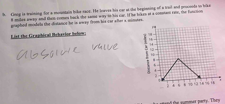 Greg is training for a mountain bike race. He leaves his car at the beginning of a trail and proceeds to bike
8 miles away and then comes back the same way to his car. If he bikes at a constant rate, the function 
graphed models the distance he is away from his car after x minutes. 
List the Graphical Behavior below: 
§ 
tt th e summer party. They