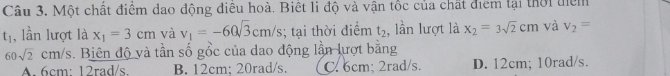 Một chất điểm dao động điều hoà. Biết li độ và vận tốc của chất điểm tại thời điểm
t_1 , lần lượt là x_1=3cm và v_1=-60sqrt(3)cm/s; tại thời điểm t_2 , lần lượt là x_2=3sqrt(2)cm và v_2=
60sqrt(2)cm/s. Biên độ và tần số gồc của dao động lần lượt bằng
A. 6cm : 12rad/s. B. 12cm; 20rad/s. C. 6cm; 2rad/s. D. 12cm; 10rad/s.