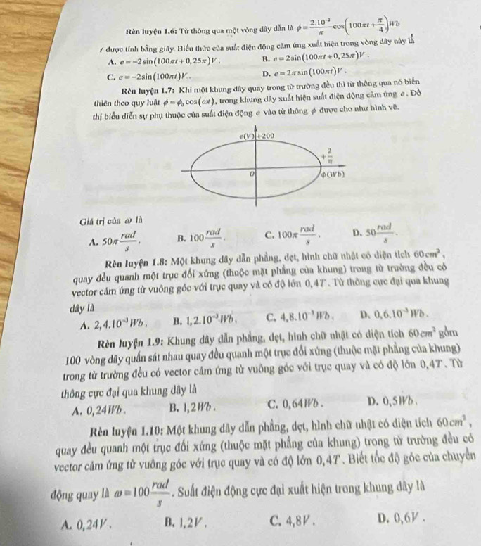 èn luyệu 1.6: Từ thông qua một vòng dây dẫn là phi = (2.10^(-2))/π  cos (100π t+ π /4 )Wb
7 được tính bằng giây. Biểu thức của suất điện động căm ứng xuất hiện trong vòng dây này là
A. e=-2sin (100π t+0,25π )V. B. e=2sin (100π t+0,25π )V.
C. e=-2sin (100π t)V. D. e=2π sin (100π t)V.
Rên luyện 1.7: Khi một khung dây quay trong từ trường đều thì từ thông qua nó biển
thiên theo quy luật phi =phi _0cos (ax) , trong khung dây xuất hiện suất điện động cảm ứng e . Đồ
thị biểu diễn sự phụ thuộc của suất điện động e vào từ thông φ được cho như hình vẽ.
Giá trị của @ là
A. 50π  rad/s . B. 100 rad/s . C. 100π  rad/s . D、 50 rad/s .
Rên luyện 1.8: Một khung dây dẫn phẳng, đẹt, hình chữ nhật có diện tích 60cm^2,
quay đều quanh một trục đổi xứng (thuộc mặt phẳng của khung) trong từ trường đều có
vector cảm ứng từ vuông góc với trục quay và có độ lớn 0,47. Từ thông cực đại qua khung
dây là
A. 2,4.10^(-3)Wb. B. 1,2.10^(-3)Wb. C, 4,8.10^(-1)Wb. D、 0,6.10^(-3)Wb.
Rn luyện 1.9: Khung dây dẫn phẳng, dẹt, hình chữ nhật có diện tích 60cm^2 gồm
100 vòng dây quần sát nhau quay đều quanh một trục đổi xứng (thuộc mặt phẳng của khung)
trong từ trường đều có vector cảm ứng tử vuỡng góc với trục quay và có độ lớn 0,47. Từ
thông cực đại qua khung dây là
A. 0, 24 Wb。 B. 1,2 B . C. 0, 64 Wb . D. 0, 5 Wb .
Rên luyện 1.10: Một khung dây dẫn phẳng, dẹt, hình chữ nhật có diện tích 60cm^2,
quay đều quanh một trục đối xứng (thuộc mặt phẳng của khung) trong từ trường đều có
vector cảm ứng tử vuông góc với trục quay và có độ lớn 0,4T. Biết tốc độ góc của chuyển
động quay là omega =100 rad/s . Suất điện động cực đại xuất hiện trong khung dây là
A. 0,24◤. B、1,2/, C. 4,8V . D. 0,6 .