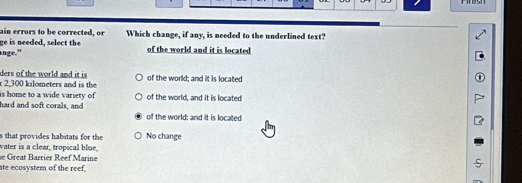 ain errors to be corrected, or Which change, if any, is needed to the underlined text?
ge is needed, select the of the world and it is located
ange.”
ders of the world and it is of the world; and it is located
2,300 kilometers and is the
is home to a wide variety of of the world, and it is located
hard and soft corals, and
of the world: and it is located
s that provides habitats for the No change
water is a clear, tropical blue,
e Great Barrier Reef Marine
ate ecosystem of the reef,