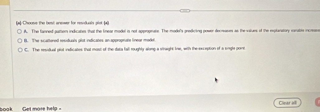 Choose the best answer for residuals plot (a)
A. The fanned pattern indicates that the linear model is not appropriate. The model's predicting power decreases as the values of the explanatory vanable increase
B. The scattered residuals plot indicates an appropriate linear model.
C. The residual plot indicates that most of the data fall roughly along a straight line, with the exception of a single point
book Get more help ^ Clear all