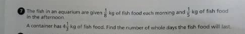 The fish in an aquarium are given  1/8 kg of fish food each morning and  1/5 kg of fish food 
in the afternoon 
A container has 4 1/3 kg of fish food. Find the number of whole days the fish food will last.