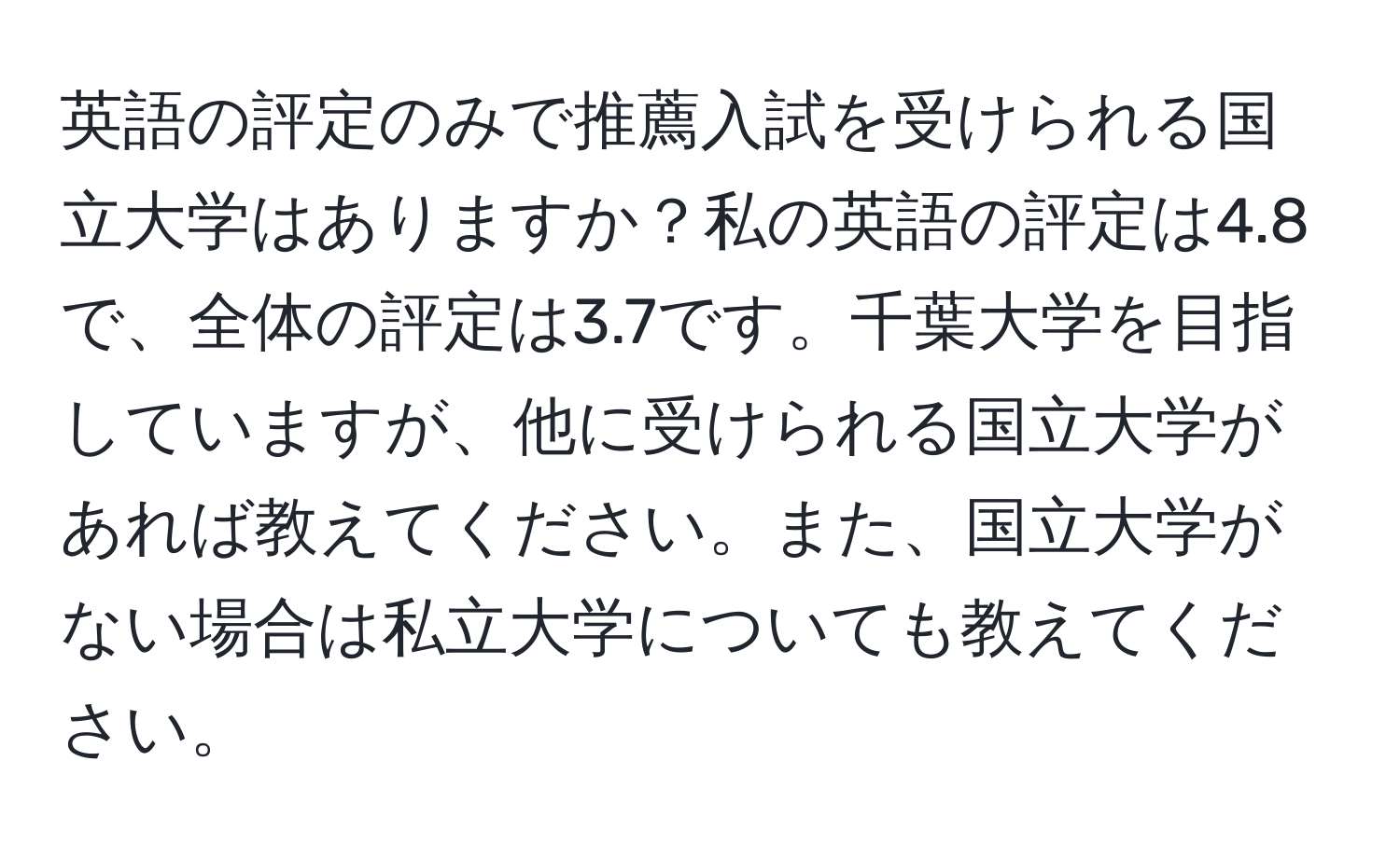 英語の評定のみで推薦入試を受けられる国立大学はありますか？私の英語の評定は4.8で、全体の評定は3.7です。千葉大学を目指していますが、他に受けられる国立大学があれば教えてください。また、国立大学がない場合は私立大学についても教えてください。