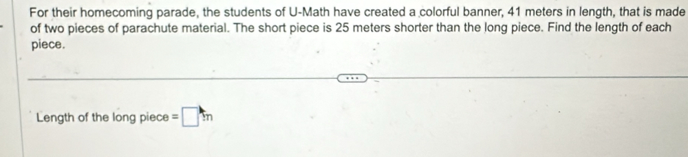 For their homecoming parade, the students of U-Math have created a colorful banner, 41 meters in length, that is made 
of two pieces of parachute material. The short piece is 25 meters shorter than the long piece. Find the length of each 
piece. 
Length of the long piece =□ m