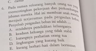 C. damal
6. Pada zaman sekarang banyak orang tua ya
mementingkan pekerjaan dan perkembangar
jabatan mereka. Hal ini membuat anak merek
menjadi terjerumus pada pergaulan b
Penyebab pergaulan bebas ini adalah ....
A. rendahnya pendidikan keluarganya
B. keadaan keluarga yang tidak stabil
C. kurangnya perhatian orang tua
D. lingkungan yang kurang baik
E. kurang berhati-hati dalam berteman