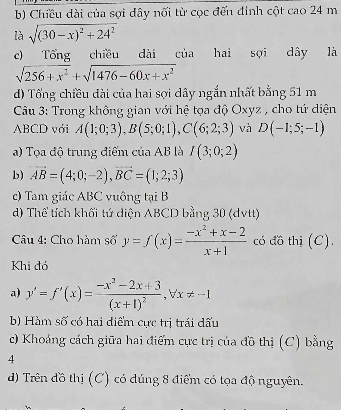 b) Chiều dài của sợi dây nối từ cọc đến đính cột cao 24 m
là sqrt((30-x)^2)+24^2
c) Tổng chiều dài của hai sợi dây là
sqrt(256+x^2)+sqrt(1476-60x+x^2)
d) Tổng chiều dài của hai sợi dây ngắn nhất bằng 51 m
Câu 3: Trong không gian với hệ tọa độ Oxyz , cho tứ diện
ABCD với A(1;0;3), B(5;0;1), C(6;2;3) và D(-1;5;-1)
a) Tọa độ trung điểm của AB là I(3;0;2)
b) vector AB=(4;0;-2), vector BC=(1;2;3)
c) Tam giác ABC vuông tại B
d) Thể tích khối tứ diện ABCD bằng 30 (đvtt)
Câu 4: Cho hàm số y=f(x)= (-x^2+x-2)/x+1  có đồ thị (C).
Khi đó
a) y'=f'(x)=frac -x^2-2x+3(x+1)^2, forall x!= -1
b) Hàm số có hai điểm cực trị trái dấu
c) Khoảng cách giữa hai điểm cực trị của đồ thị (C) bằng
4
d) Trên đồ thị (C) có đúng 8 điểm có tọa độ nguyên.