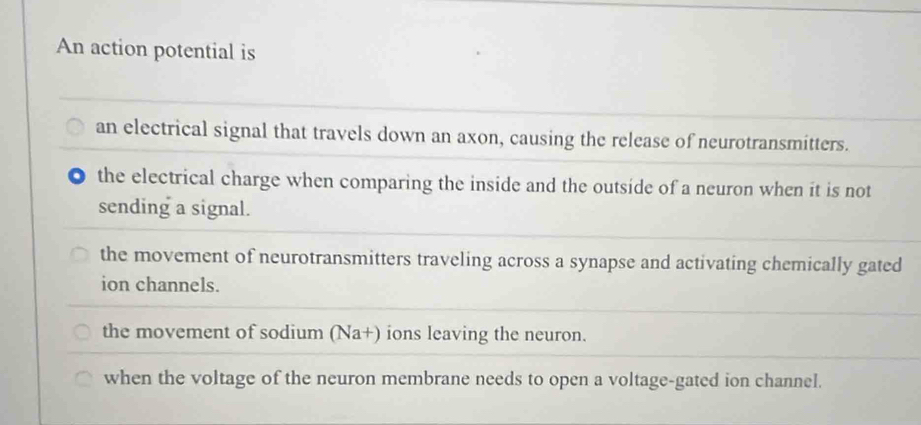 An action potential is
an electrical signal that travels down an axon, causing the release of neurotransmitters.
the electrical charge when comparing the inside and the outside of a neuron when it is not
sending a signal.
the movement of neurotransmitters traveling across a synapse and activating chemically gated
ion channels.
the movement of sodium (Na+) ions leaving the neuron.
when the voltage of the neuron membrane needs to open a voltage-gated ion channel.