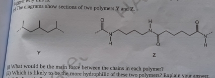 gest why ts h 
The diagrams show sections of two polymers Y and Z
Y
z
()What would be the main force between the chains in each polymer? 
(ii) Which is likely to be the more hydrophilic of these two polymers? Explain your answer.