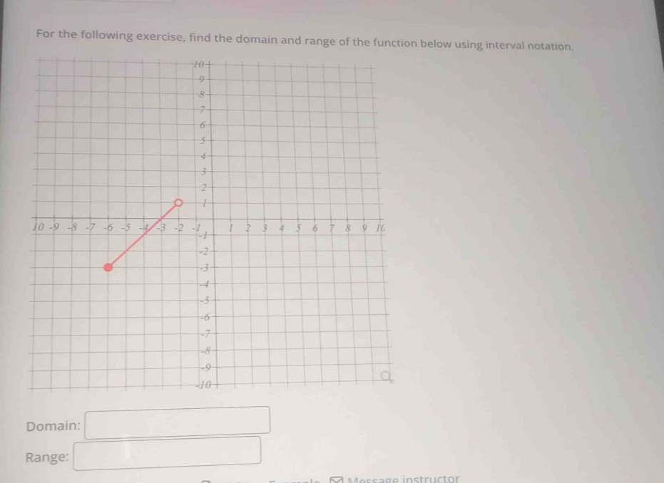 For the following exercise, find the domain and range of the function below using interval notation. 
Domain: □
Range: □ 
Message instructor