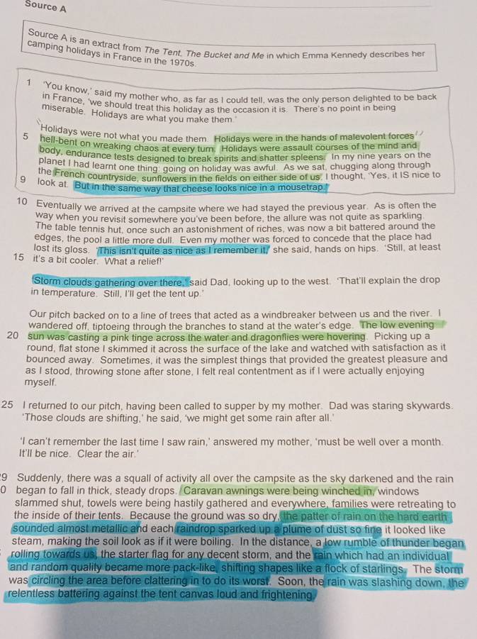 Source A
Source A is an extract from The Tent. The Bucket and Me in which Emma Kennedy describes her
camping holidays in France in the 1970s.
1 ‘You know,’ said my mother who, as far as I could tell, was the only person delighted to be back
in France, 'we should treat this holidav as the occasion it is. There's no point in being
miserable Holidays are what you make them
Holidays were not what you made them. Holidays were in the hands of malevolent forces
5 hell-bent on wreaking chaos at everv turn. Holidavs were assault courses of the mind and
body, endurance tests desioned to break spirits and shatter spleens. In my nine years on the
planet I had learnt one thing going on holiday was awful. As we sat, chugging along through
the French countryside, sunflowers in the fields on either side of us. I thought. 'Yes, it IS nice to
9 look at. But in the same way that cheese looks nice in a mousetrap
10 Eventually we arrived at the campsite where we had stayed the previous year. As is often the
way when you revisit somewhere you've been before, the allure was not quite as sparkling
The table tennis hut, once such an astonishment of riches, was now a bit battered around the
edges, the pool a little more dull. Even my mother was forced to concede that the place had
lost its gloss. ‘This isn't quite as nice as I remember it,’ she said, hands on hips. ‘Still, at least
15 it's a bit cooler. What a relief!'
Storm clouds gathering over there, said Dad, looking up to the west. ‘That’ll explain the drop
in temperature. Still, I'll get the tent up.
Our pitch backed on to a line of trees that acted as a windbreaker between us and the river. I
wandered off, tiptoeing through the branches to stand at the water's edge. The low evening
20 sun was casting a pink tinge across the water and dragonflies were hovering. Picking up a
round, flat stone I skimmed it across the surface of the lake and watched with satisfaction as it
bounced away. Sometimes, it was the simplest things that provided the greatest pleasure and
as I stood, throwing stone after stone, I felt real contentment as if I were actually enjoying
myself.
25 I returned to our pitch, having been called to supper by my mother. Dad was staring skywards.
'Those clouds are shifting,' he said, ‘we might get some rain after all.’
‘I can’t remember the last time I saw rain,’ answered my mother, 'must be well over a month.
It'll be nice. Clear the air.'
9 Suddenly, there was a squall of activity all over the campsite as the sky darkened and the rain
0 began to fall in thick, steady drops. Caravan awnings were being winched in, windows
slammed shut, towels were being hastily gathered and everywhere, families were retreating to
the inside of their tents. Because the ground was so dry, the patter of rain on the hard earth
sounded almost metallic and each raindrop sparked up a plume of dust so fine it looked like 
steam, making the soil look as if it were boiling. In the distance, a low rumble of thunder began
rolling towards us, the starter flag for any decent storm, and the rain which had an individual
and random quality became more pack-like, shifting shapes like a flock of starlings. The storm
was circling the area before clattering in to do its worst. Soon, the rain was slashing down, the
relentless battering against the tent canvas loud and frightening