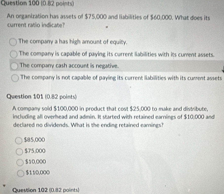 An organization has assets of $75,000 and liabilities of $60,000. What does its
current ratio indicate?
The company a has high amount of equity.
The company is capable of paying its current liabilities with its current assets.
The company cash account is negative.
The company is not capable of paying its current liabilities with its current assets
Question 101 (0.82 points)
A company sold $100,000 in product that cost $25,000 to make and distribute,
including all overhead and admin. It started with retained earnings of $10,000 and
declared no dividends. What is the ending retained earnings?
$85,000
$75,000
$10,000
$110,000
Question 102 (0.82 points)