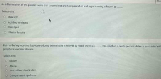 Tinr
An inflammation of the plantar fascia that causes foot and heel pain when walking or running is known as_
Select one:
Shin spiit
Achilles tendinitis
Heel spur
Plantar fascitis
Pain in the leg muscles that occurs during exercise and is relieved by rest is known as _This condition is due to poor circulation is associated witl
peripheral vascular disease
Select one:
Spasm
Ataxia
Intermittent claudication
Compartment syndrome