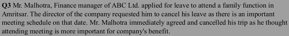 Mr. Malhotra, Finance manager of ABC Ltd. applied for leave to attend a family function in 
Amritsar. The director of the company requested him to cancel his leave as there is an important 
meeting schedule on that date. Mr. Malhotra immediately agreed and cancelled his trip as he thought 
attending meeting is more important for company's benefit.