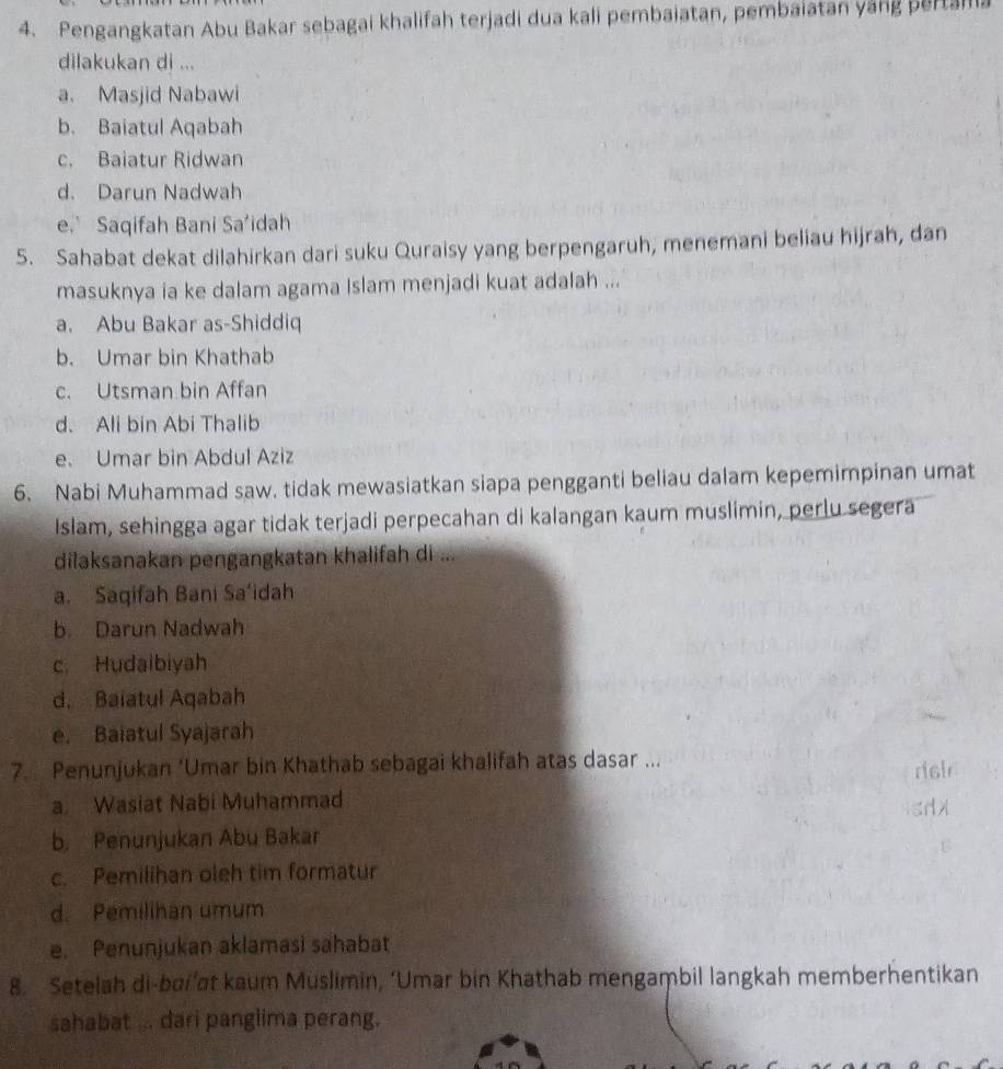 Pengangkatan Abu Bakar sebagai khalifah terjadi dua kali pembaiatan, pembaiatan yáng pertalla
dilakukan di ...
a. Masjid Nabawi
b. Baiatul Aqabah
c. Baiatur Ridwan
d. Darun Nadwah
e. Saqifah Bani Sa'idah
5. Sahabat dekat dilahirkan dari suku Quraisy yang berpengaruh, menemani beliau hijrah, dan
masuknya ia ke dalam agama Islam menjadi kuat adalah ...
a. Abu Bakar as-Shiddiq
b. Umar bin Khathab
c. Utsman bin Affan
d. Ali bin Abi Thalib
e. Umar bin Abdul Aziz
6. Nabi Muhammad saw. tidak mewasiatkan siapa pengganti beliau dalam kepemimpinan umat
Islam, sehingga agar tidak terjadi perpecahan di kalangan kaum muslimin, perlu segera
dilaksanakan pengangkatan khalifah di ...
a. Saqifah Bani Sa‘idah
b. Darun Nadwah
c. Hudaibiyah
d. Baiatul Aqabah
e. Baiatul Syajarah
7. Penunjukan ‘Umar bin Khathab sebagai khalifah atas dasar ...
a. Wasiat Nabi Muhammad
b Penunjukan Abu Bakar
c. Pemilihan oleh tim formatur
d. Pemilihan umum
e. Penunjukan aklamasi sahabat
8. Setelah di-bai’at kaum Muslimin, ‘Umar bin Khathab mengaṃbil langkah memberhentikan
sahabat ... dari panglima perang.