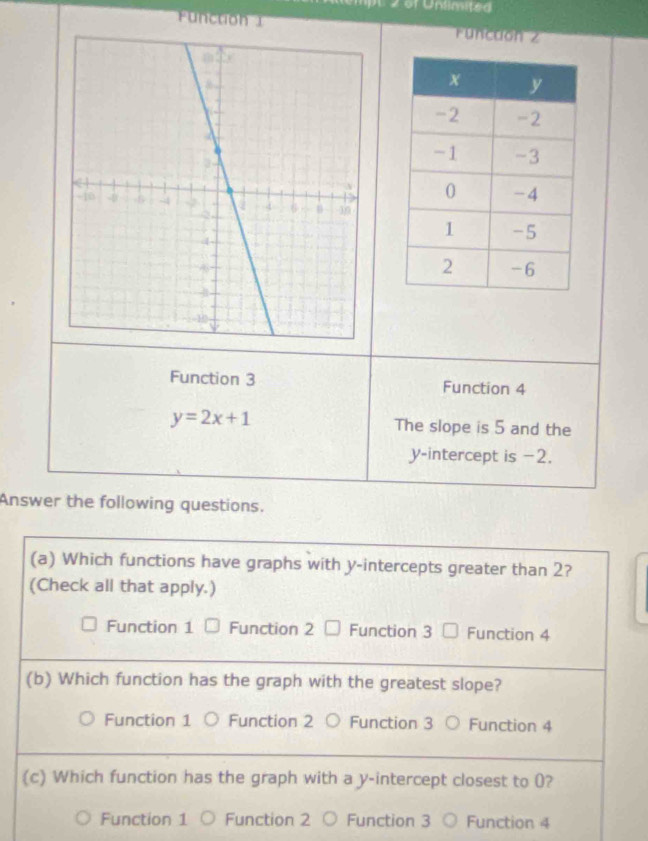 Function 1Functon z
Function 3 Function 4
y=2x+1 The slope is 5 and the
y-intercept is −2.
Answer the following questions.
(a) Which functions have graphs with y-intercepts greater than 2?
(Check all that apply.)
Function 1 Function 2 Function 3 Function 4
(b) Which function has the graph with the greatest slope?
Function 1 Function 2 Function 3 Function 4
(c) Which function has the graph with a y-intercept closest to (?
Function 1 Function 2 Function 3 Function 4