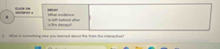 CLICK ON DECAY 
HOTSPOT 4 What evidence 
4 
is left behind after 
a fire decays? 
2. What is something new you learned about fire from the interactive?