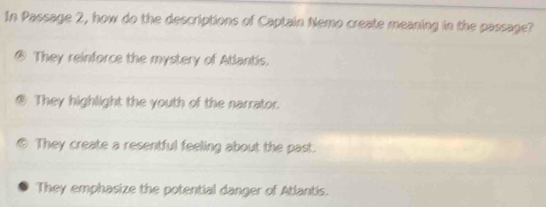 In Passage 2, how do the descriptions of Captain Nemo create meaning in the passage?
@ They reinforce the mystery of Atlantis.
B They highlight the youth of the narrator.
They create a resentful feeling about the past.
They emphasize the potential danger of Atlantis.