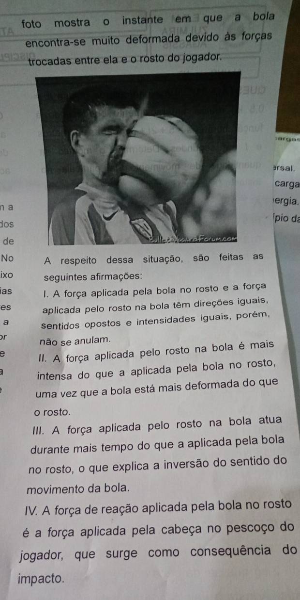 foto mostra o instante em que a bola
encontra-se muito deformada devido às forças
trocadas entre ela e o rosto do jogador.
sargas
ərsal.
carga
n a
ergia.
dos
ípio da
de
No A respeito dessa situação, são feitas as
ixo seguintes afirmações:
ias I. A força aplicada pela bola no rosto e a força
es aplicada pelo rosto na bola têm direções iguais,
a sentidos opostos e intensidades iguais, porém,
or não se anulam.
e II. A força aplicada pelo rosto na bola é mais
intensa do que a aplicada pela bola no rosto,
uma vez que a bola está mais deformada do que
o rosto.
III. A força aplicada pelo rosto na bola atua
durante mais tempo do que a aplicada pela bola
no rosto, o que explica a inversão do sentido do
movimento da bola.
IV. A força de reação aplicada pela bola no rosto
é a força aplicada pela cabeça no pescoço do
jogador, que surge como consequência do
impacto.