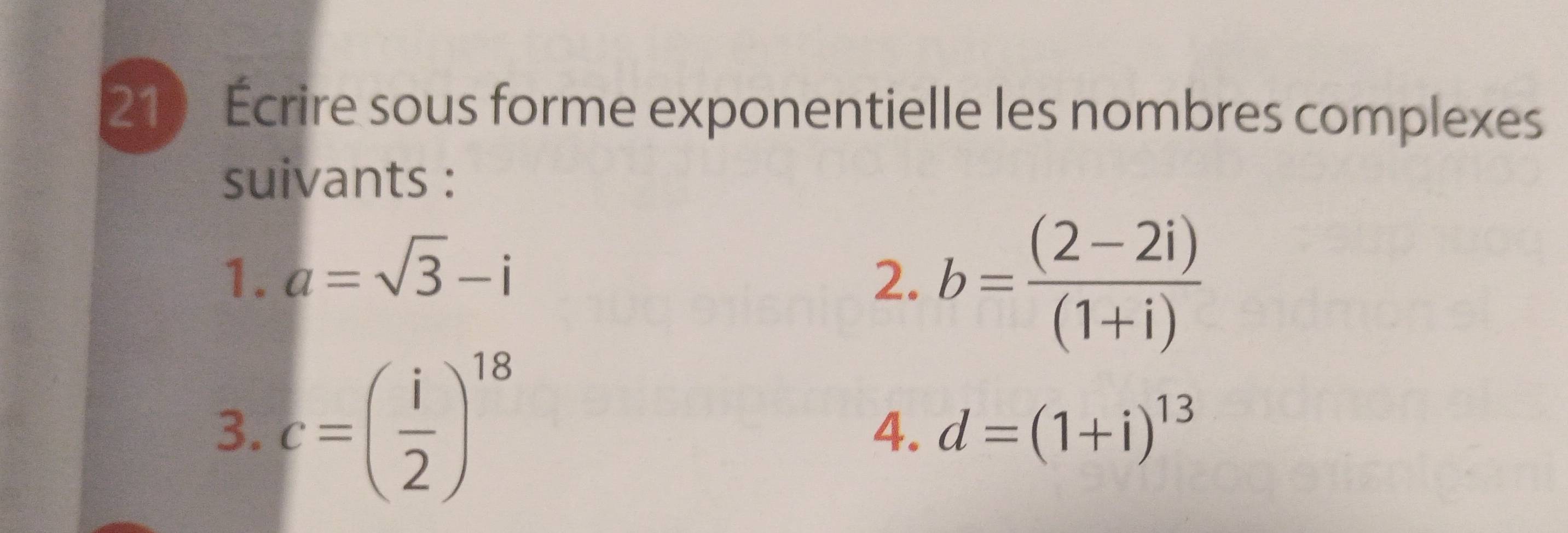 Écrire sous forme exponentielle les nombres complexes 
suivants : 
1. a=sqrt(3)-i 2. b= ((2-2i))/(1+i) 
3. c=( i/2 )^18
4. d=(1+i)^13