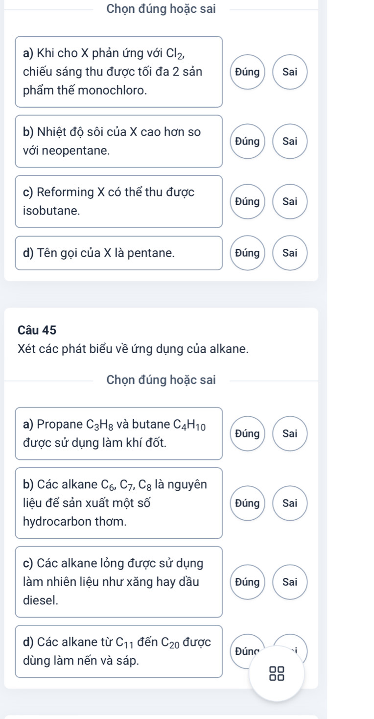 Chọn đúng hoặc sai 
a) Khi cho X phản ứng với Cl_2, 
chiếu sáng thu được tối đa 2 sản Đúng Sai 
phẩm thế monochloro. 
b) Nhiệt độ sôi của X cao hơn so Đúng Sai 
với neopentane. 
c) Reforming X có thể thu được Đúng 
isobutane. Sai 
d) Tên gọi của X là pentane. Đúng Sai 
Câu 45 
Xét các phát biểu về ứng dụng của alkane. 
Chọn đúng hoặc sai 
a) Propane C_3H_8 và butane C_4H_10 Đúng Sai 
được sử dụng làm khí đốt. 
b) Các alkane C_6, C_7, C_8 là nguyên 
liệu để sản xuất một số Đúng Sai 
hydrocarbon thơm. 
c) Các alkane lỏng được sử dụng 
làm nhiên liệu như xăng hay dầu Đúng Sai 
diesel. 
d) Các alkane từ C_11 đến C_20 được Đúna i 
dùng làm nến và sáp. 
8