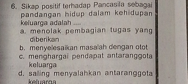 Sikap positif terhadap Pancasila sebagai
pandangan hidup dalam kehidupan 
keluarga adalah ....
a. menolak pembagian tugas yang
diberikan
b. menyelesaikan masalah dengan otot
c. menghargai pendapat antaranggota
keluarga
d. saling menyalahkan antaranggota
keluarg