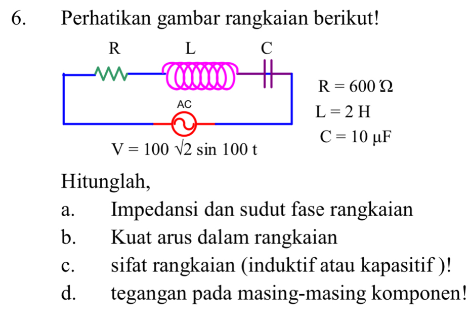 Perhatikan gambar rangkaian berikut!
R=600Omega
L=2H
V=100sqrt(2)sin 100t
C=10mu F
Hitunglah, 
a. Impedansi dan sudut fase rangkaian 
b. Kuat arus dalam rangkaian 
c. sifat rangkaian (induktif atau kapasitif )! 
d. tegangan pada masing-masing komponen!