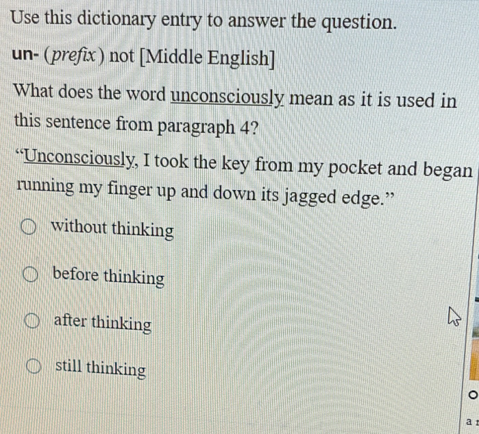 Use this dictionary entry to answer the question.
un- (prefix) not [Middle English]
What does the word unconsciously mean as it is used in
this sentence from paragraph 4?
“Unconsciously, I took the key from my pocket and began
running my finger up and down its jagged edge.”
without thinking
before thinking
after thinking
still thinking
a 1