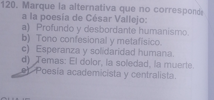 Marque la alternativa que no corresponde
a la poesía de César Vallejo:
a) Profundo y desbordante humanismo.
b) Tono confesional y metafísico.
c) Esperanza y solidaridad humana.
d) Temas: El dolor, la soledad, la muerte.
e) Poesía academicista y centralista.