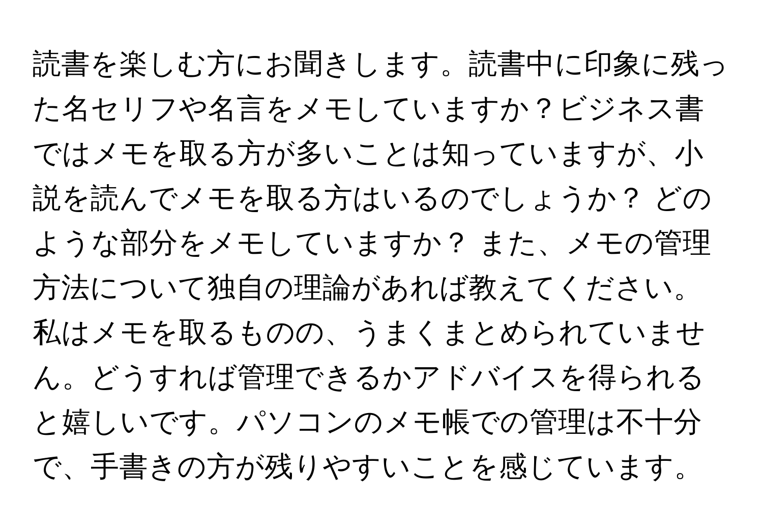 読書を楽しむ方にお聞きします。読書中に印象に残った名セリフや名言をメモしていますか？ビジネス書ではメモを取る方が多いことは知っていますが、小説を読んでメモを取る方はいるのでしょうか？ どのような部分をメモしていますか？ また、メモの管理方法について独自の理論があれば教えてください。私はメモを取るものの、うまくまとめられていません。どうすれば管理できるかアドバイスを得られると嬉しいです。パソコンのメモ帳での管理は不十分で、手書きの方が残りやすいことを感じています。