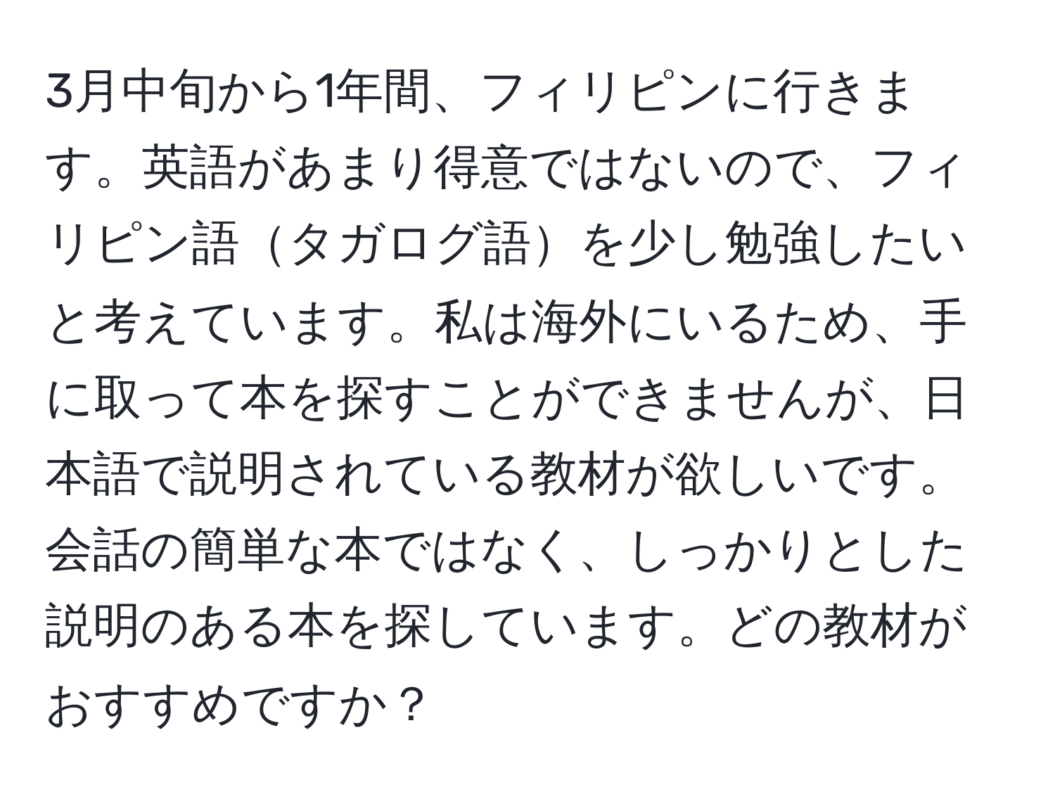 3月中旬から1年間、フィリピンに行きます。英語があまり得意ではないので、フィリピン語タガログ語を少し勉強したいと考えています。私は海外にいるため、手に取って本を探すことができませんが、日本語で説明されている教材が欲しいです。会話の簡単な本ではなく、しっかりとした説明のある本を探しています。どの教材がおすすめですか？