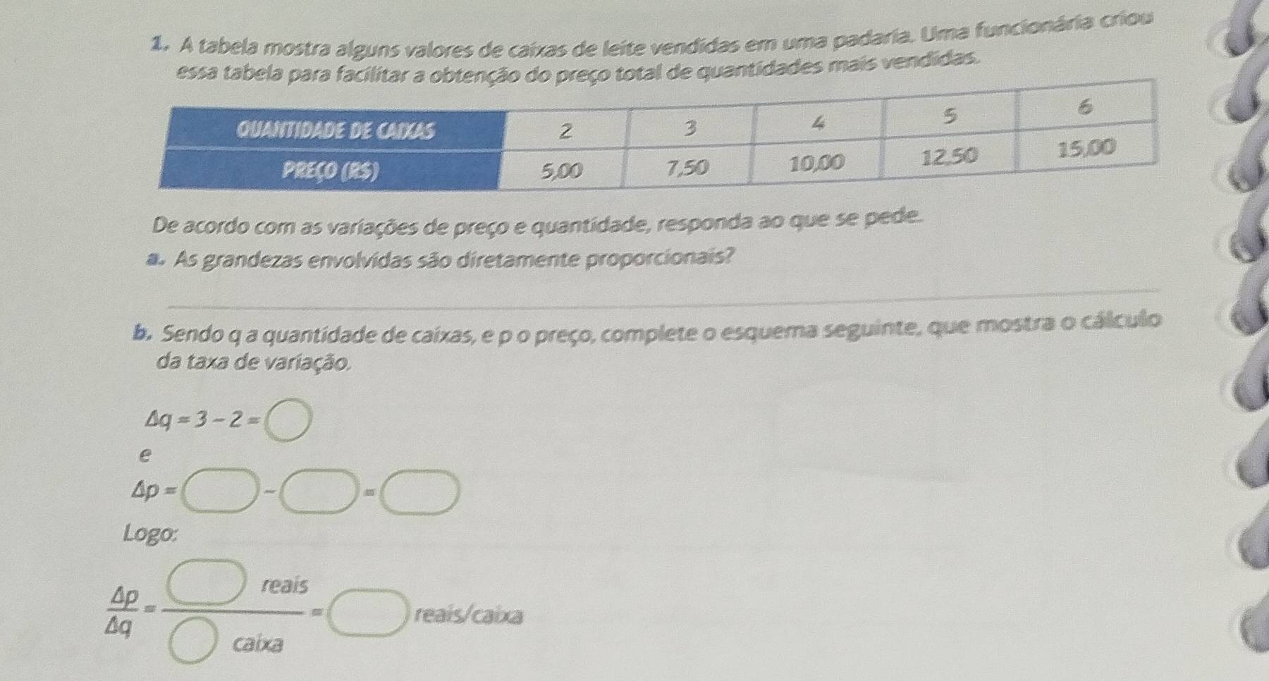 A tabela mostra alguns valores de caixas de leite vendidas em uma padaria. Uma funcionária criou 
essa tabela para facilitar a obtenção do preço total de quantidades mais vendidas. 
De acordo com as variações de preço e quantidade, responda ao que se pede. 
a. As grandezas envolvidas são diretamente proporcionais? 
_ 
b. Sendo q a quantidade de caixas, e p o preço, complete o esquema seguinte, que mostra o cálculo 
da taxa de variação.
△ q=3-2=bigcirc
e
△ p=□ -□ =□
Logo:
 △ p/△ q = □ reais/□ cairs =□ reais/caixa