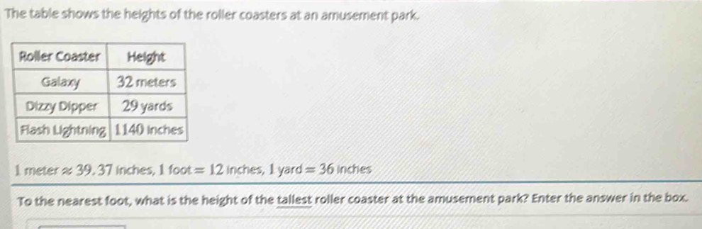 The table shows the heights of the roller coasters at an amusement park.
1 meter≈ 39. 37 inches, 1foot=12 inches, 1 yard =36 inches
To the nearest foot, what is the height of the tallest roller coaster at the amusement park? Enter the answer in the box.